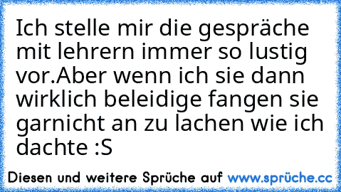 Ich stelle mir die gespräche mit lehrern immer so lustig vor.
Aber wenn ich sie dann wirklich beleidige fangen sie garnicht an zu lachen wie ich dachte :S