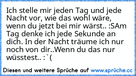 Ich stelle mir jeden Tag und jede Nacht vor, wie das wohl wäre, wenn du jetzt bei mir wärst.. :S
Am Tag denke ich jede Sekunde an dich. In der Nacht träume ich nur noch von dir..
Wenn du das nur wüsstest.. :`(