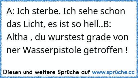 A: Ich sterbe. Ich sehe schon das Licht, es ist so hell..
B: Altha , du wurstest grade von ner Wasserpistole getroffen !