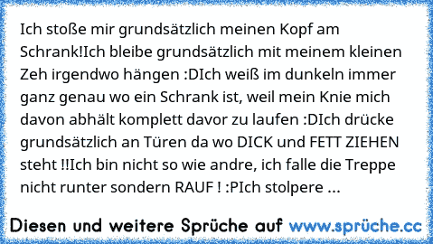 Ich stoße mir grundsätzlich meinen Kopf am Schrank!
Ich bleibe grundsätzlich mit meinem kleinen Zeh irgendwo hängen :D
Ich weiß im dunkeln immer ganz genau wo ein Schrank ist, weil mein Knie mich davon abhält komplett davor zu laufen :D
Ich drücke grundsätzlich an Türen da wo DICK und FETT ZIEHEN steht !!
Ich bin nicht so wie andre, ich falle die Treppe nicht runter sondern RAUF ! :P
Ich stolpe...