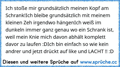 Ich stoße mir grundsätzlich meinen Kopf am Schrank!
Ich bleibe grundsätzlich mit meinem kleinen Zeh irgendwo hängen
Ich weiß im dunkeln immer ganz genau wo ein Schrank ist, weil mein Knie mich davon abhält komplett davor zu laufen :D
Ich bin einfach so wie kein andrer und jetzt drückt auf like und LACHT !! :D