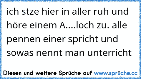 ich stze hier in aller ruh und höre einem A....loch zu. alle pennen einer spricht und sowas nennt man unterricht