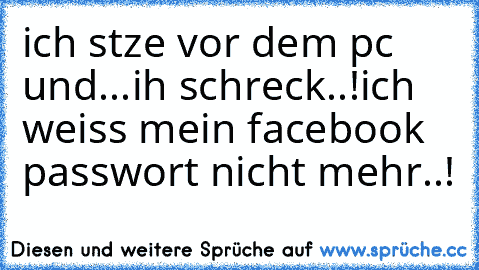 ich stze vor dem pc und...
ih schreck..!
ich weiss mein facebook passwort nicht mehr..!