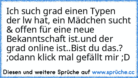 Ich such grad einen Typen der lw hat, ein Mädchen sucht & offen für eine neue Bekanntschaft ist.
und der grad online ist..
Bist du das.? ;o
dann klick mal gefällt mir ;D