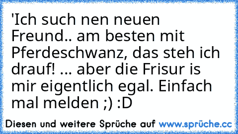 'Ich such nen neuen Freund.. am besten mit Pferdeschwanz, das steh ich drauf! ... aber die Frisur is mir eigentlich egal. Einfach mal melden ;) 
:D