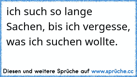 ich such so lange Sachen, bis ich vergesse, was ich suchen wollte.