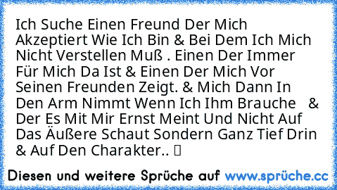 Ich Suche Einen Freund Der Mich Akzeptiert Wie Ich Bin & Bei Dem Ich Mich Nicht Verstellen Muß . Einen Der Immer Für Mich Da Ist & Einen Der Mich Vor Seinen Freunden Zeigt. & Mich Dann In Den Arm Nimmt Wenn Ich Ihm Brauche  ♥ & Der Es Mit Mir Ernst Meint Und Nicht Auf Das Äußere Schaut Sondern Ganz Tief Drin & Auf Den Charakter.. ツ