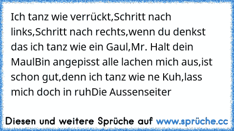 Ich tanz wie verrückt,
Schritt nach links,
Schritt nach rechts,
wenn du denkst das ich tanz wie ein Gaul,
Mr. Halt dein Maul
Bin angepisst alle lachen mich aus,
ist schon gut,
denn ich tanz wie ne Kuh,
lass mich doch in ruh
Die Aussenseiter ♥