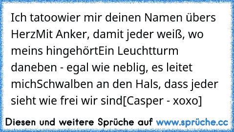 Ich tatoowier mir deinen Namen übers Herz
Mit Anker, damit jeder weiß, wo meins hingehört
Ein Leuchtturm daneben - egal wie neblig, es leitet mich
Schwalben an den Hals, dass jeder sieht wie frei wir sind
[Casper - xoxo]