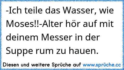 -Ich teile das Wasser, wie Moses!!
-Alter hör auf mit deinem Messer in der Suppe rum zu hauen.