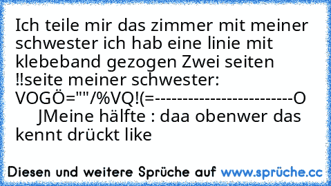 Ich teile mir das zimmer mit meiner schwester ich hab eine linie mit klebeband gezogen Zwei seiten !!
seite meiner schwester:  V
OGÖ="§"/%VQ!(=
-------------------------
O       J
Meine hälfte : daa oben
wer das kennt drückt like