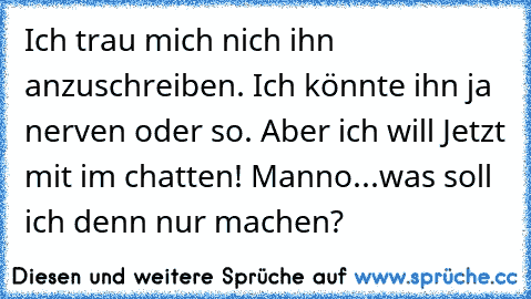 Ich trau mich nich ihn anzuschreiben. Ich könnte ihn ja nerven oder so. Aber ich will Jetzt mit im chatten! Manno...
was soll ich denn nur machen?