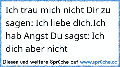 Ich trau mich nicht Dir zu sagen: Ich liebe dich.
Ich hab Angst Du sagst: Ich dich aber nicht