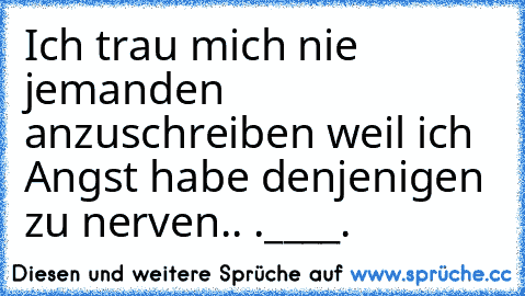 Ich trau mich nie jemanden anzuschreiben weil ich Angst habe denjenigen zu nerven.. .____.