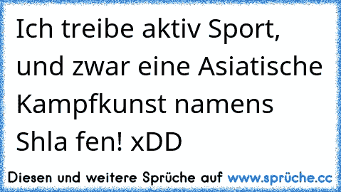 Ich treibe aktiv Sport, und zwar eine Asiatische Kampfkunst namens Shla fen! xDD