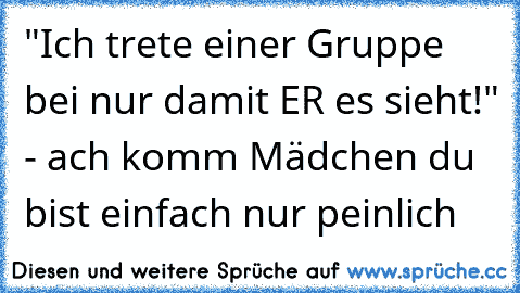 "Ich trete einer Gruppe bei nur damit ER es sieht!" - ach komm Mädchen du bist einfach nur peinlich