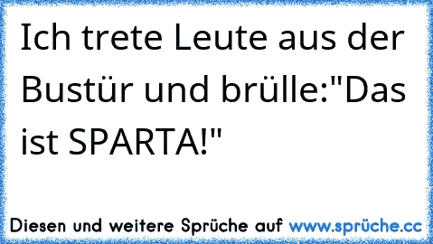 Ich trete Leute aus der Bustür und brülle:"Das ist SPARTA!"