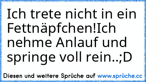 Ich trete nicht in ein Fettnäpfchen!Ich nehme Anlauf und springe voll rein..;D