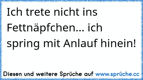 Ich trete nicht ins Fettnäpfchen... ich spring mit Anlauf hinein!