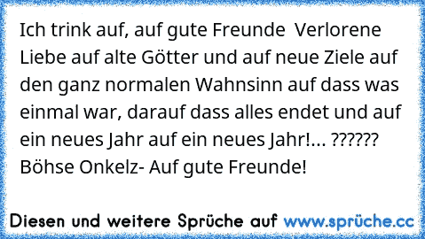 Ich trink auf, auf gute Freunde  Verlorene Liebe auf alte Götter und auf neue Ziele auf den ganz normalen Wahnsinn auf dass was einmal war, darauf dass alles endet und auf ein neues Jahr auf ein neues Jahr!... ?????? Böhse Onkelz- Auf gute Freunde!