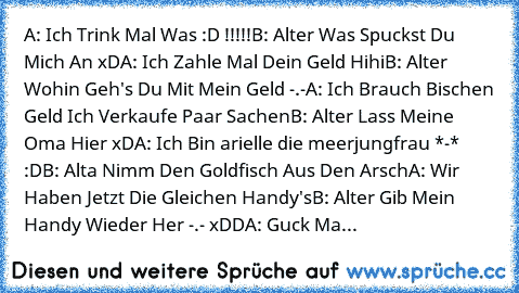 A: Ich Trink Mal Was :D !!!!!
B: Alter Was Spuckst Du Mich An xD
A: Ich Zahle Mal Dein Geld Hihi
B: Alter Wohin Geh's Du Mit Mein Geld -.-
A: Ich Brauch Bischen Geld Ich Verkaufe Paar Sachen
B: Alter Lass Meine Oma Hier xD
A: Ich Bin arielle die meerjungfrau *-* :D
B: Alta Nimm Den Goldfisch Aus Den Arsch
A: Wir Haben Jetzt Die Gleichen Handy's
B: Alter Gib Mein Handy Wieder Her -.- xDD
A: Guck...