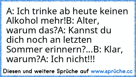 A: Ich trinke ab heute keinen Alkohol mehr!
B: Alter, warum das?
A: Kannst du dich noch an letzten Sommer erinnern?...
B: Klar, warum?
A: Ich nicht!!!