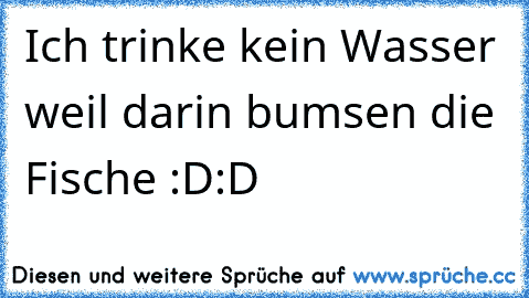 Ich trinke kein Wasser weil darin bumsen die Fische :D:D