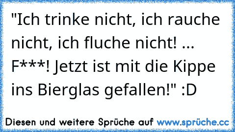 "Ich trinke nicht, ich rauche nicht, ich fluche nicht! ... F***! Jetzt ist mit die Kippe ins Bierglas gefallen!" :D