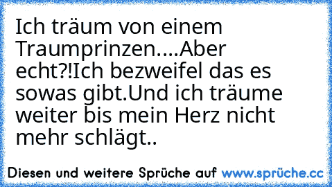 Ich träum von einem Traumprinzen..
..
Aber echt?!
Ich bezweifel das es sowas gibt.
Und ich träume weiter bis mein Herz nicht mehr schlägt.. ♥