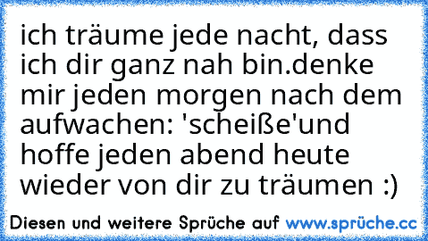 ich träume jede nacht, dass ich dir ganz nah bin.
denke mir jeden morgen nach dem aufwachen: 'scheiße'
und hoffe jeden abend heute wieder von dir zu träumen :)