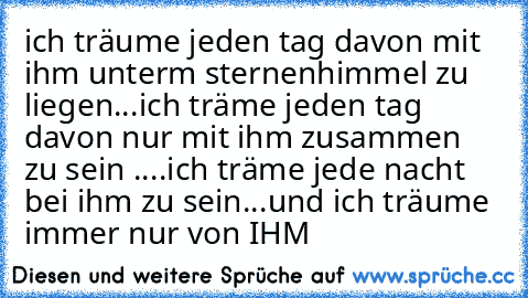 ich träume jeden tag davon mit ihm unterm sternenhimmel zu liegen...
ich träme jeden tag davon nur mit ihm zusammen zu sein ....
ich träme jede nacht bei ihm zu sein...
und ich träume immer nur von IHM ♥