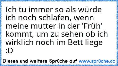 Ich tu immer so als würde ich noch schlafen, wenn meine mutter in der 'Früh' kommt, um zu sehen ob ich wirklich noch im Bett liege :D