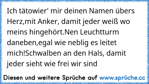 Ich tätowier' mir deinen Namen übers Herz,
mit Anker, damit jeder weiß wo meins hingehört.
Nen Leuchtturm daneben,egal wie neblig es leitet mich!
Schwalben an den Hals, damit jeder sieht wie frei wir sind ♥