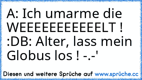 A: Ich umarme die WEEEEEEEEEEELT ! :D
B: Alter, lass mein Globus los ! -.-'