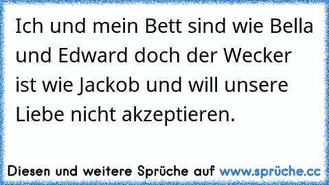 Ich und mein Bett sind wie Bella und Edward doch der Wecker ist wie Jackob und will unsere Liebe nicht akzeptieren.