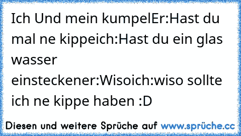 Ich Und mein kumpel
Er:Hast du mal ne kippe
ich:Hast du ein glas wasser einstecken
er:Wiso
ich:wiso sollte ich ne kippe haben :D