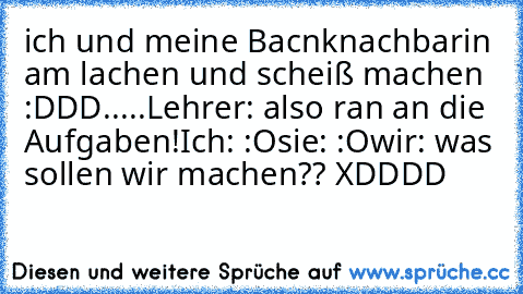 ich und meine Bacnknachbarin am lachen und scheiß machen :DDD
.....
Lehrer: also ran an die Aufgaben!
Ich: :O
sie: :O
wir: was sollen wir machen?? XDDDD