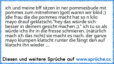 ich und meine bff sitzen in ner pommesbude mit pommes zum mitnehmen (gott waren wir blöd ;)  )
die frau die die pommes macht hat so n kilo mayo drauf geklatscht."hey das wiürde sich besser in deinem gesicht machen ;)." ich tu so als würde ichs ihr in die fresse schmieren. (nätürlich mach ich das nicht) sie macht es nach. der ganze mayo klumpen klatscht runter die fängt den auf klatscht ihn wied...