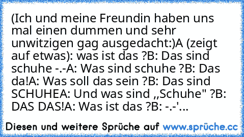 (Ich und meine Freundin haben uns mal einen dummen und sehr unwitzigen gag ausgedacht:)
A (zeigt auf etwas): was ist das ?
B: Das sind schuhe -.-
A: Was sind schuhe ?
B: Das da!
A: Was soll das sein ?
B: Das sind SCHUHE
A: Und was sind ,,Schuhe" ?
B: DAS DAS!
A: Was ist das ?
B: -.-'
...