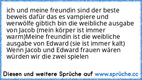 ich und meine freundin sind der beste beweis dafür das es vampiere und werwölfe gibt
ich bin die weibliche ausgabe von Jacob (mein körper ist immer warm)
Meine freundin ist die weibliche ausgabe von Edward (sie ist immer kalt)  Wenn Jacob und Edward frauen wären würden wir die zwei spielen