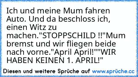 Ich und meine Mum fahren Auto. Und da beschloss ich, einen Witz zu machen.
"STOPPSCHILD !!"
Mum bremst und wir fliegen beide nach vorne.
"April April!"
"WIR HABEN KEINEN 1. APRIL!"