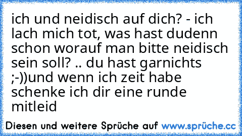 ich und neidisch auf dich? - ich lach mich tot, was hast du
denn schon worauf man bitte neidisch sein soll? .. du hast garnichts ;-))
und wenn ich zeit habe schenke ich dir eine runde mitleid