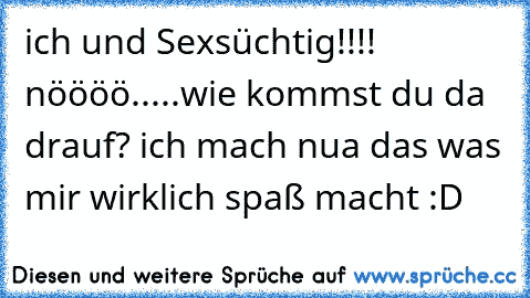 ich und Sexsüchtig!!!! nöööö.....wie kommst du da drauf? ich mach nua das was mir wirklich spaß macht :D