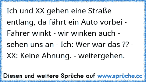 Ich und XX gehen eine Straße entlang, da fährt ein Auto vorbei - Fahrer winkt - wir winken auch - sehen uns an - Ich: Wer war das ?? - XX: Keine Ahnung. - weitergehen.