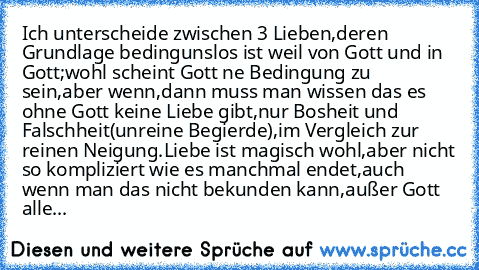 Ich unterscheide zwischen 3 Lieben,deren Grundlage bedingunslos ist weil von Gott und in Gott;wohl scheint Gott ne Bedingung zu sein,aber wenn,dann muss man wissen das es ohne Gott keine Liebe gibt,nur Bosheit und Falschheit(unreine Begierde),im Vergleich zur reinen Neigung.
Liebe ist magisch wohl,aber nicht so kompliziert wie es manchmal endet,auch wenn man das nicht bekunden kann,außer Gott a...