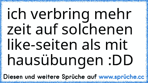 ich verbring mehr zeit auf solchenen like-seiten als mit hausübungen :DD