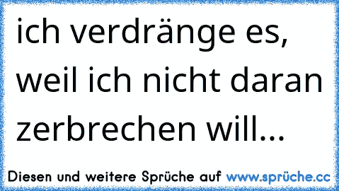 ich verdränge es, weil ich nicht daran zerbrechen will...