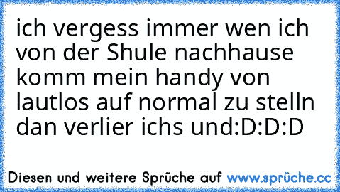 ich vergess immer wen ich von der Shule nachhause komm mein handy von lautlos auf normal zu stelln dan verlier ichs und
:D:D:D