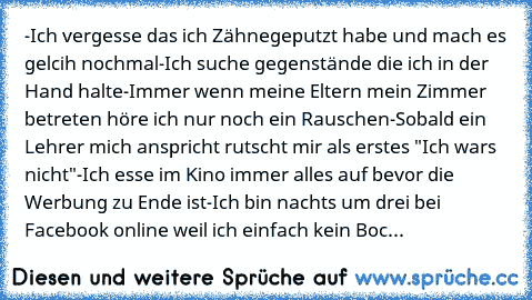 -Ich vergesse das ich Zähnegeputzt habe und mach es gelcih nochmal
-Ich suche gegenstände die ich in der Hand halte
-Immer wenn meine Eltern mein Zimmer betreten höre ich nur noch ein Rauschen
-Sobald ein Lehrer mich anspricht rutscht mir als erstes "Ich wars nicht"
-Ich esse im Kino immer alles auf bevor die Werbung zu Ende ist
-Ich bin nachts um drei bei Facebook online weil ich einfach kein ...