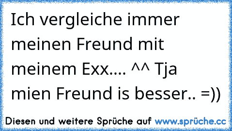 Ich vergleiche immer meinen Freund mit meinem Exx.... ^^ Tja mien Freund is besser.. =))